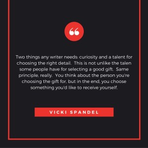 Two things any writer needs- curiosity and a talent for choosing the right detail. This is not unlike the talen some people have for selecting a good gift. Same principle, really. You think about the person you're cho