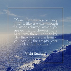 -Your life between writing times is like a walk through the woods during which you are gathering flowers - one here, two there - so that by the time you return home, you can fill the empty vase with a full bouquet.-