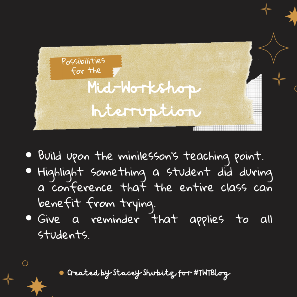 Possibilities for the Midworkshop Interruption 
Build upon the minilesson's teaching point.
Highlight something a student did during a conference that the entire class can benefit from trying.
Give a reminder that applies to all students.
