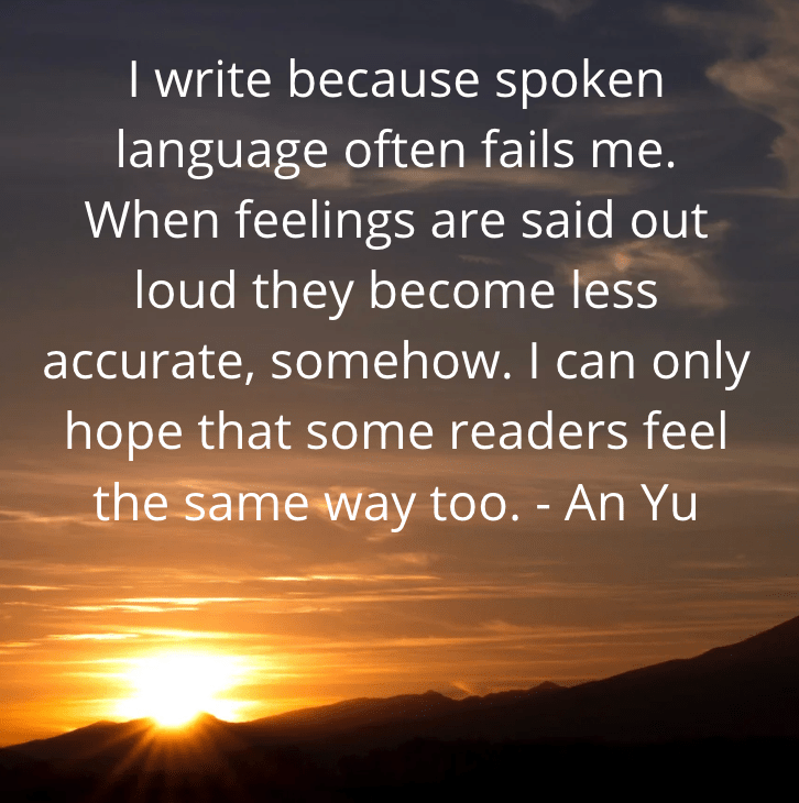Picture of sunrise with quote by An Yu: "I write because spoken language often fails me. When feelings are said out loud they become less accurate, somehow. I can only hope that some readers feel the same way too."