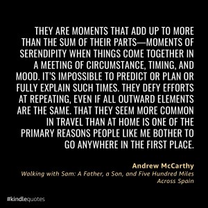 Quote from Andrew McCarthy's book, Walking with Sam:
THEY ARE MOMENTS THAT ADD UP TO MORE THAN THE SUM OF THEIR PARTS -- MOMENTS OF SERENDIPITY WHEN THINGS COME TOGETHER IN A MEETING OF CIRCUMSTANCE, TIMING, AND MOOD. IT'S IMPOSSIBLE TO PREDICT OR PLAN OR FULLY EXPLAIN SUCH TIMES. THEY DEFY EFFORTS AT REPEATING, EVEN IF ALL OUTWARDS ELEMENTS ARE THE SAME, THAT THEY SEEM MORE COMMON IN TRAVEL THAN AT HOME IS ONE OF THE PRIMARY REASONS PEOPLE LIKE ME BOTHER TO GO ANYWHERE IN THE FIRST PLACE.
