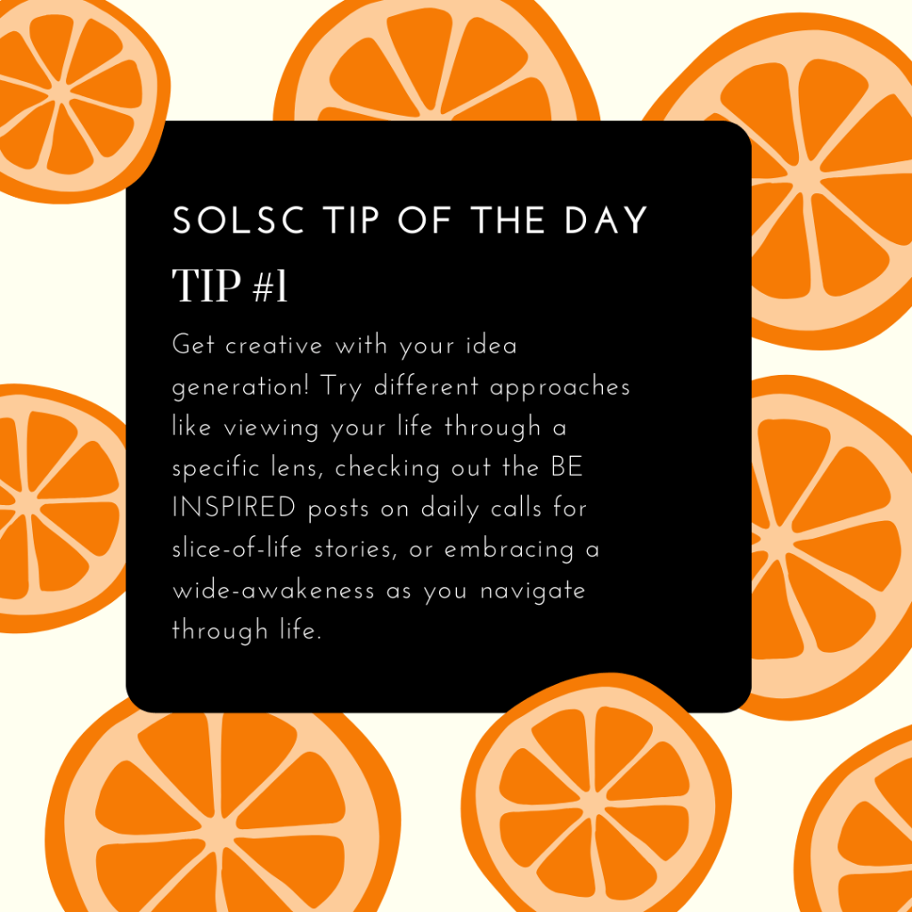 SOLSC Tip of the Day
Tip #1
Get creative with your idea generation! Try different approaches like viewing your life through a specific lens, checking out the BE INSPIRED posts on daily calls for slice-of-life stories, or embracing a wide-awakeness as you navigate through life.