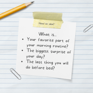 Need and idea?  What is...
Your favorite part of your morning routine?
The biggest surprise of your day?
The last thing you will do before bed?