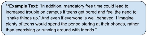 Example text: In addition, mandatory free time could lead to increased trouble on campus if teens get bored and feel the need to shake thingsup. And even if everyone is well behaved, I imagine plenty of teens would spend the period staring at their phones, rather than exercising or running around with friends. 