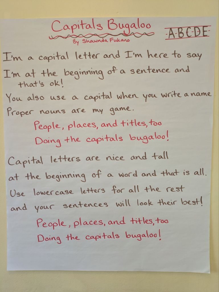 Capitals Bugaloo by Shawnda Fukano
I'm a capital and I'm here to say
I'm at the beginning of a sentence and that's ok! You also usa  capital when you write a name, proper nouns are my game. People, places, and titles, too. Doing the capitals bugaloo! Capital letters are nice and tall at the beginning of a word and that is all. Use lowercase letters for all the rest and your sentences will look their best. People, places, and titles, too. Doing the capitals bugaloo!